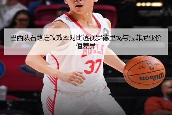 巴西队右路进攻效率对比透视罗德里戈与拉菲尼亚价值差异