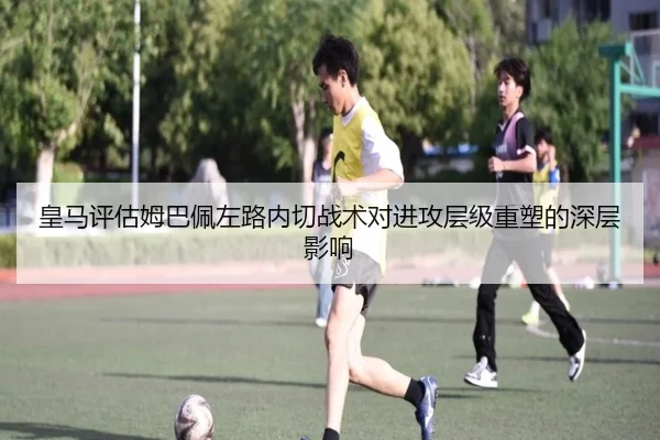 皇马评估姆巴佩左路内切战术对进攻层级重塑的深层影响